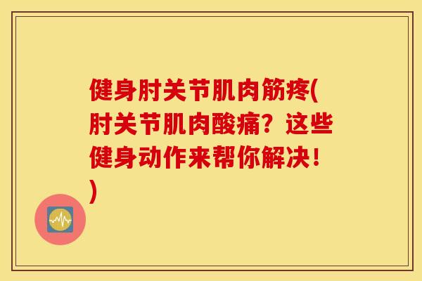 健身肘关节肌肉筋疼(肘关节肌肉酸痛？这些健身动作来帮你解决！)