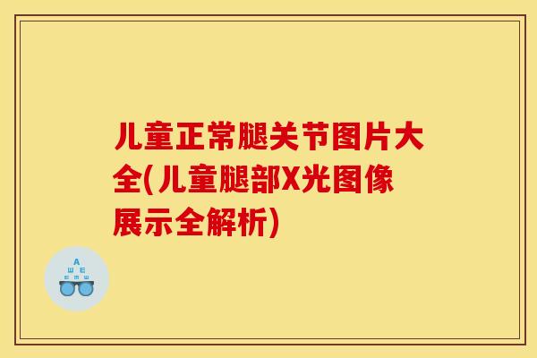 儿童正常腿关节图片大全(儿童腿部X光图像展示全解析)