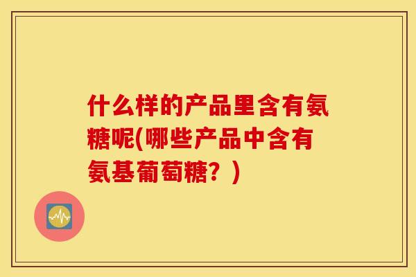什么样的产品里含有氨糖呢(哪些产品中含有氨基葡萄糖？)