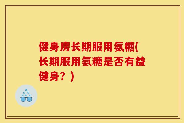 健身房长期服用氨糖(长期服用氨糖是否有益健身？)