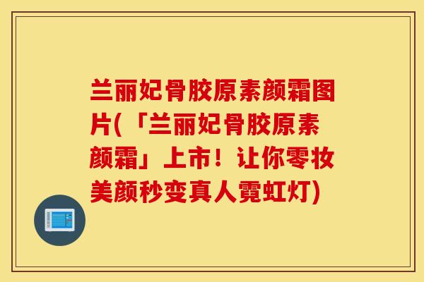 兰丽妃骨胶原素颜霜图片(「兰丽妃骨胶原素颜霜」上市！让你零妆美颜秒变真人霓虹灯)