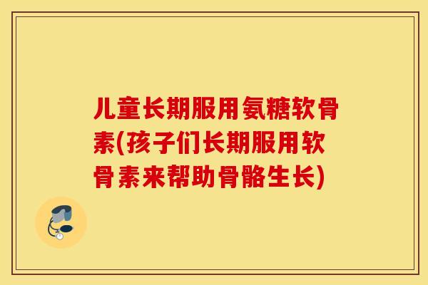 儿童长期服用氨糖软骨素(孩子们长期服用软骨素来帮助骨骼生长)