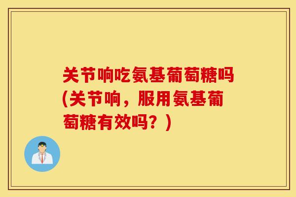 关节响吃氨基葡萄糖吗(关节响,服用氨基葡萄糖有效吗?) 关节响吃氨基葡萄糖吗(关节响,服用氨基葡萄糖有效吗?)