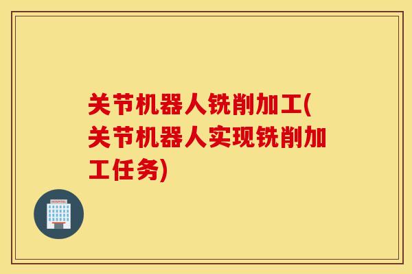 关节机器人铣削加工(关节机器人实现铣削加工任务)