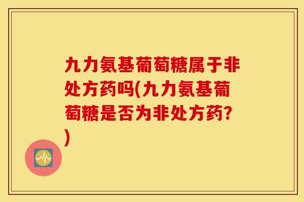 九力氨基葡萄糖属于非处方药吗(九力氨基葡萄糖是否为非处方药？)