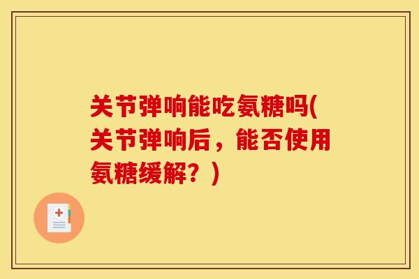 关节弹响能吃氨糖吗(关节弹响后，能否使用氨糖缓解？)
