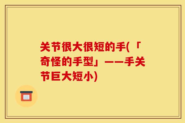 关节很大很短的手(「奇怪的手型」——手关节巨大短小) 关节很大很短的手(「奇怪的手型」——手关节巨大短小)