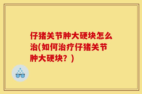 仔猪关节肿大硬块怎么治(如何治疗仔猪关节肿大硬块？)