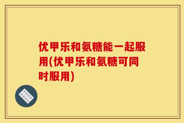 优甲乐和氨糖能一起服用(优甲乐和氨糖可同时服用)