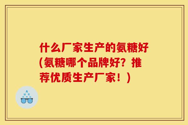 什么厂家生产的氨糖好(氨糖哪个品牌好？推荐优质生产厂家！)