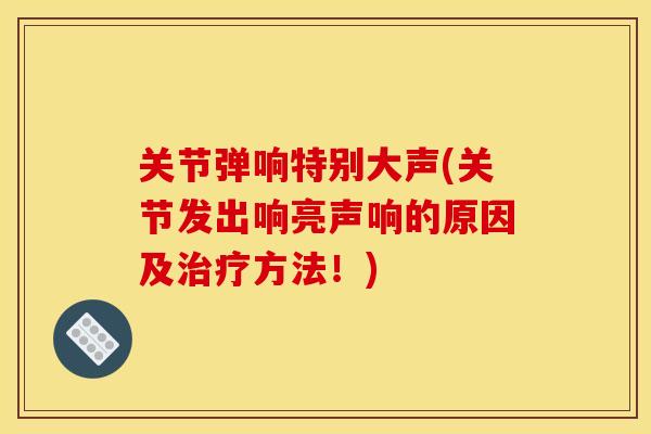 关节弹响特别大声(关节发出响亮声响的原因及治疗方法！)