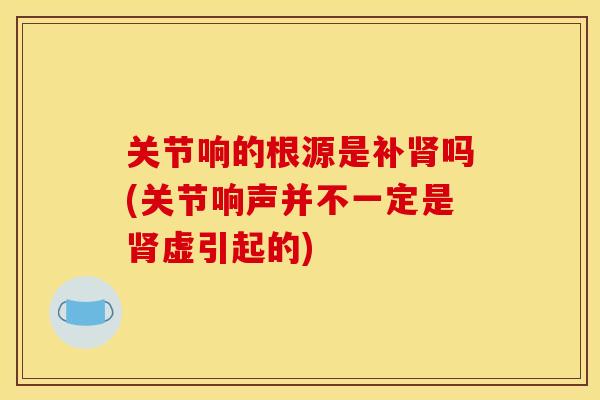 关节响的根源是补肾吗(关节响声并不一定是肾虚引起的)