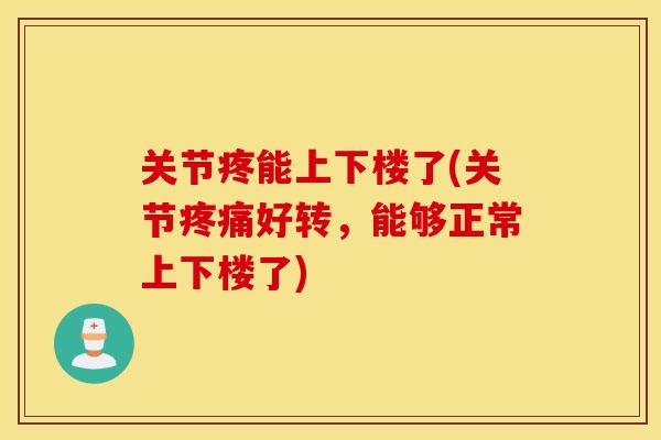 关节疼能上下楼了(关节疼痛好转，能够正常上下楼了)