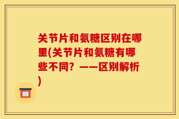 关节片和氨糖区别在哪里(关节片和氨糖有哪些不同？——区别解析)