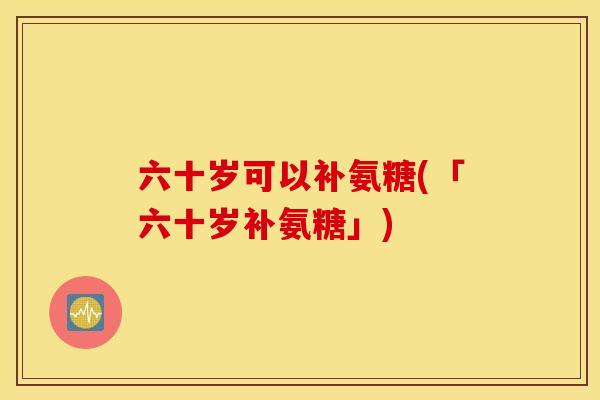 六十岁可以补氨糖(「六十岁补氨糖」)