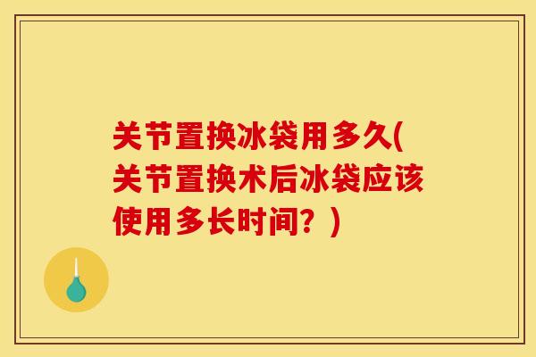 关节置换冰袋用多久(关节置换术后冰袋应该使用多长时间？)