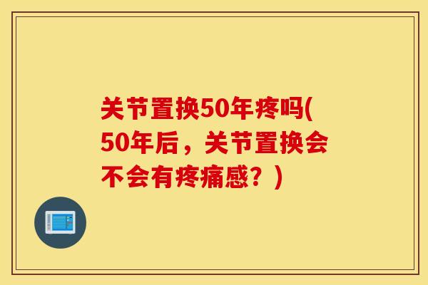 关节置换50年疼吗(50年后，关节置换会不会有疼痛感？)