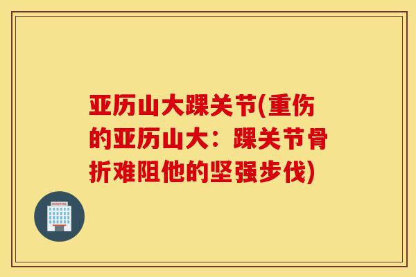 亚历山大踝关节(重伤的亚历山大：踝关节骨折难阻他的坚强步伐)