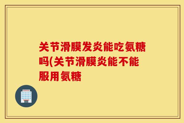 关节滑膜发炎能吃氨糖吗(关节滑膜炎能不能服用氨糖