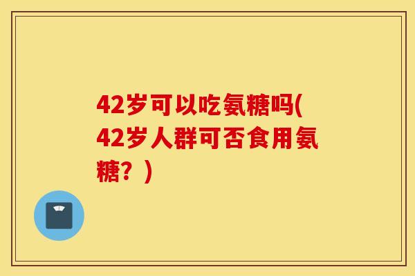 42岁可以吃氨糖吗(42岁人群可否食用氨糖？)