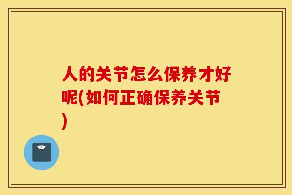 人的关节怎么保养才好呢(如何正确保养关节)