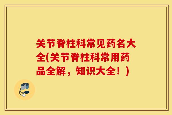 关节脊柱科常见药名大全(关节脊柱科常用药品全解，知识大全！)