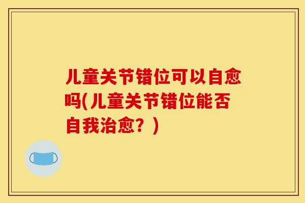 儿童关节错位可以自愈吗(儿童关节错位能否自我治愈？)