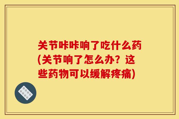 关节咔咔响了吃什么药(关节响了怎么办?这些药物可以缓解疼痛) 关节咔咔响了吃什么药(关节响了怎么办?这些药物可以缓解疼痛)