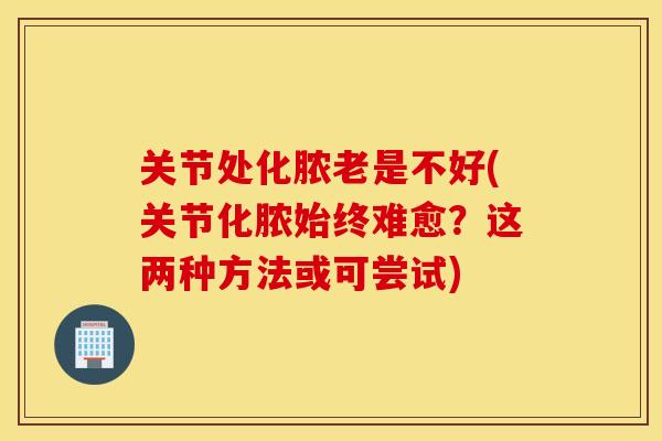 关节处化脓老是不好(关节化脓始终难愈？这两种方法或可尝试)