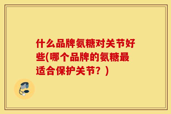 什么品牌氨糖对关节好些(哪个品牌的氨糖最适合保护关节？)