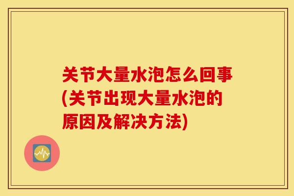 关节大量水泡怎么回事(关节出现大量水泡的原因及解决方法)
