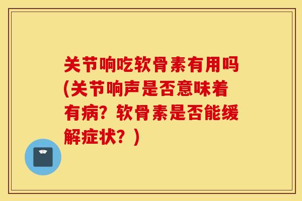 关节响吃软骨素有用吗(关节响声是否意味着有病？软骨素是否能缓解症状？)