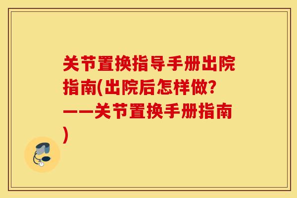 关节置换指导手册出院指南(出院后怎样做？——关节置换手册指南)
