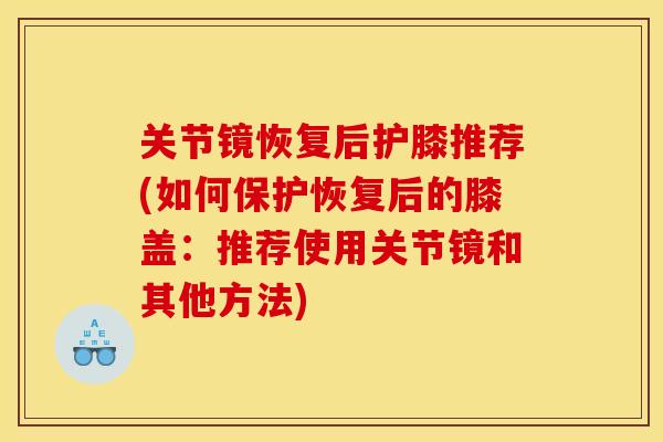 关节镜恢复后护膝推荐(如何保护恢复后的膝盖：推荐使用关节镜和其他方法)