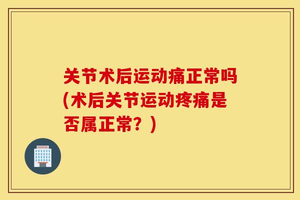 关节术后运动痛正常吗(术后关节运动疼痛是否属正常？)