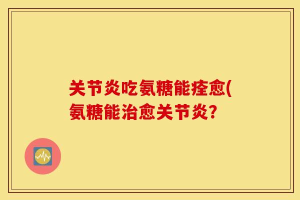 关节炎吃氨糖能痊愈(氨糖能治愈关节炎？