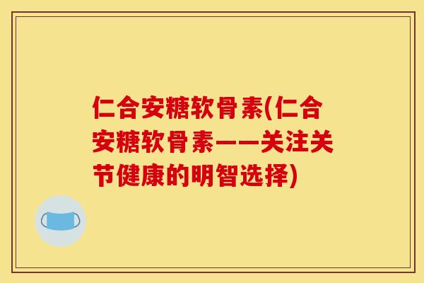 仁合安糖软骨素(仁合安糖软骨素——关注关节健康的明智选择)