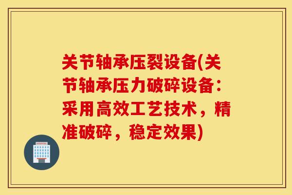 关节轴承压裂设备(关节轴承压力破碎设备：采用高效工艺技术，精准破碎，稳定效果)