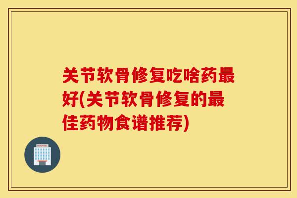 关节软骨修复吃啥药最好(关节软骨修复的最佳药物食谱推荐)