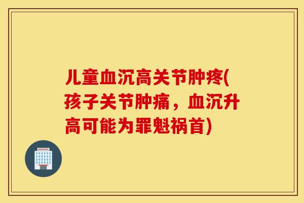儿童血沉高关节肿疼(孩子关节肿痛，血沉升高可能为罪魁祸首)