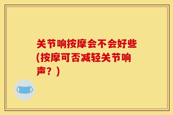 关节响按摩会不会好些(按摩可否减轻关节响声?) 关节响按摩会不会好些(按摩可否减轻关节响声?)