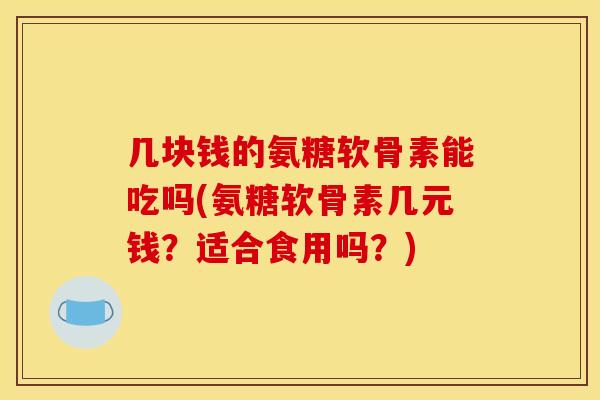 几块钱的氨糖软骨素能吃吗(氨糖软骨素几元钱？适合食用吗？)