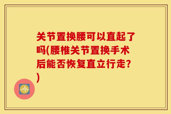 关节置换腰可以直起了吗(腰椎关节置换手术后能否恢复直立行走？)