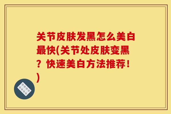 关节皮肤发黑怎么美白最快(关节处皮肤变黑？快速美白方法推荐！)