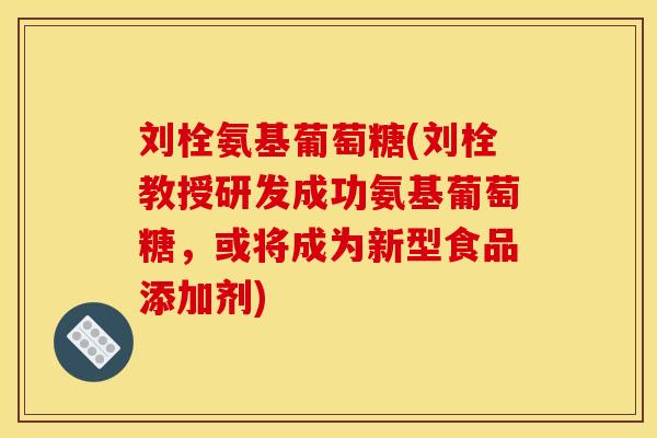 刘栓氨基葡萄糖(刘栓教授研发成功氨基葡萄糖，或将成为新型食品添加剂)