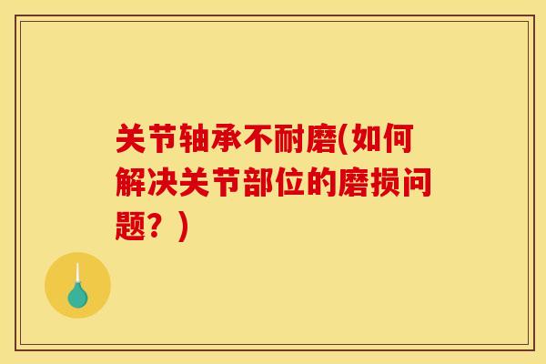关节轴承不耐磨(如何解决关节部位的磨损问题？)