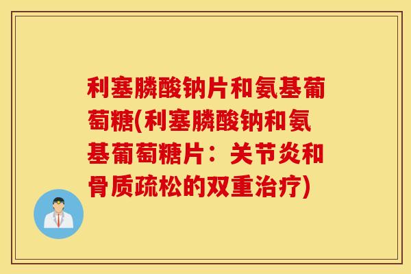 利塞膦酸钠片和氨基葡萄糖(利塞膦酸钠和氨基葡萄糖片：关节炎和骨质疏松的双重治疗)