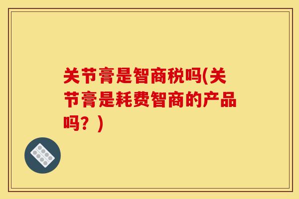 关节膏是智商税吗(关节膏是耗费智商的产品吗？)