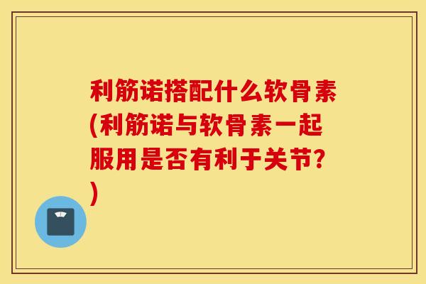 利筋诺搭配什么软骨素(利筋诺与软骨素一起服用是否有利于关节?) 利筋诺搭配什么软骨素(利筋诺与软骨素一起服用是否有利于关节?)