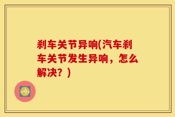 刹车关节异响(汽车刹车关节发生异响，怎么解决？)